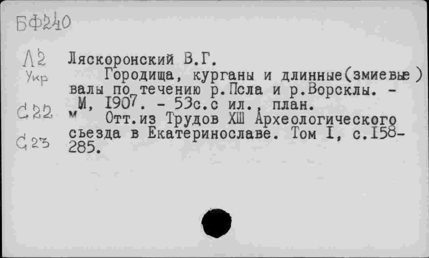 ﻿БФЙ-ІО
Л2 Ляскоронский З.Г.
уИр Городища, курганы и длинные(змиевьс ) валы по„течению р.Псла и р.Ворсклы. -яьк М, 1907. - 53с.с ил., план.
м Отт. из Трудов ХШ Археологического съезда В ЕкатеРИН0СЈ1аве* Т°м I» C.I5Ô-